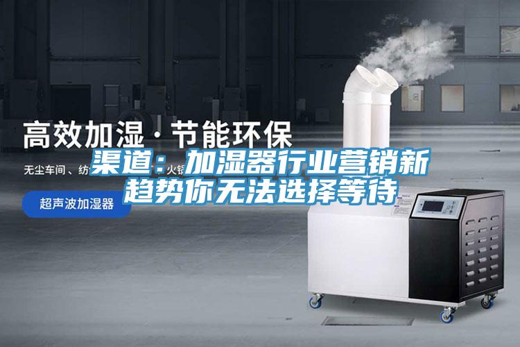 渠道:加濕器行業(yè)營(yíng)銷(xiāo)新趨勢(shì)你無(wú)法選擇等待